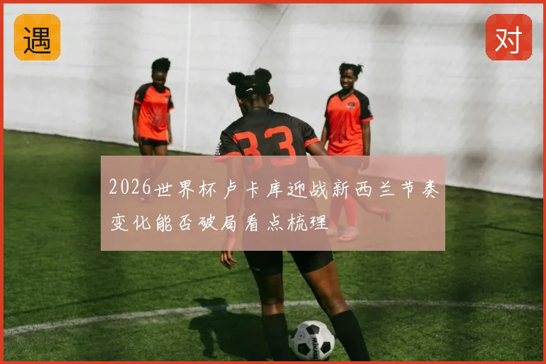 2026世界杯卢卡库迎战新西兰节奏变化能否破局看点梳理