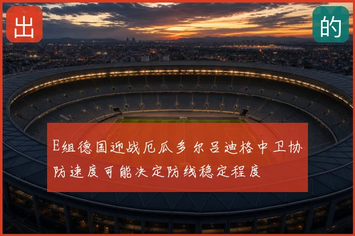 E组德国迎战厄瓜多尔吕迪格中卫协防速度可能决定防线稳定程度