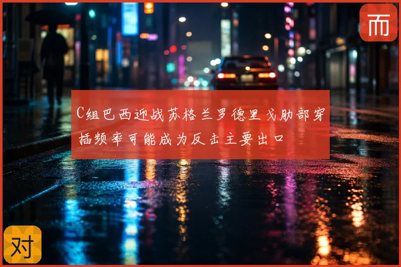 C组巴西迎战苏格兰罗德里戈肋部穿插频率可能成为反击主要出口