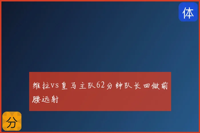 维拉vs皇马主队62分钟队长回做前腰远射